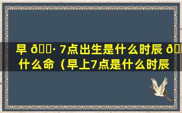 早 🕷 7点出生是什么时辰 🌻 什么命（早上7点是什么时辰 此时出生的人命运）